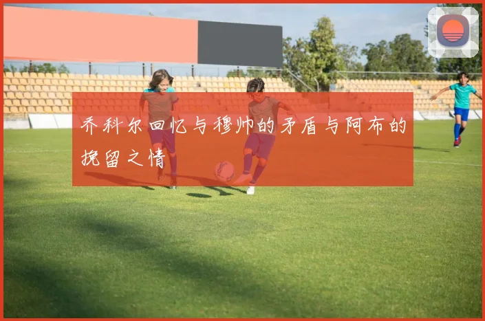 乔科尔回忆与穆帅的矛盾与阿布的挽留之情