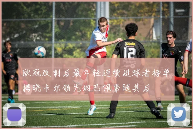 欧冠改制后最年轻连续进球者榜单揭晓卡尔领先姆巴佩紧随其后