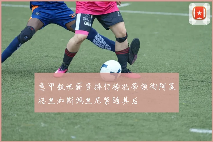 意甲教练薪资排行榜孔蒂领衔阿莱格里加斯佩里尼紧随其后