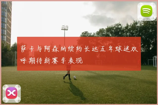 萨卡与阿森纳续约长达五年球迷欢呼期待新赛季表现