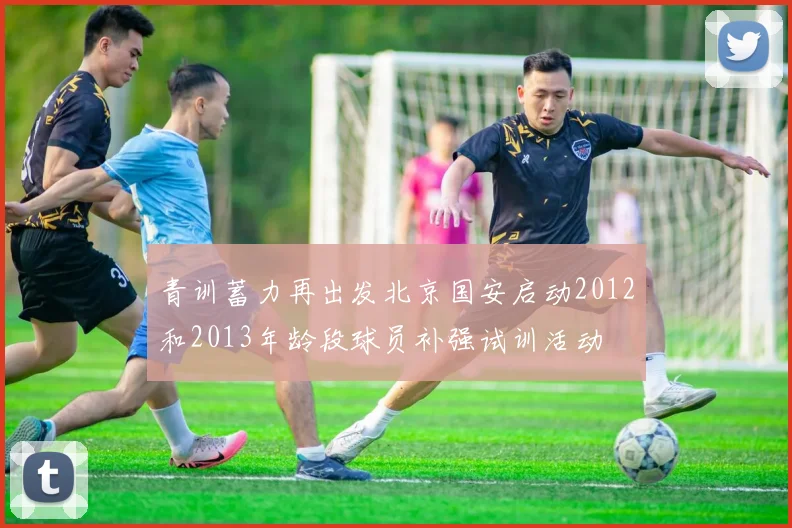 青训蓄力再出发北京国安启动2012和2013年龄段球员补强试训活动