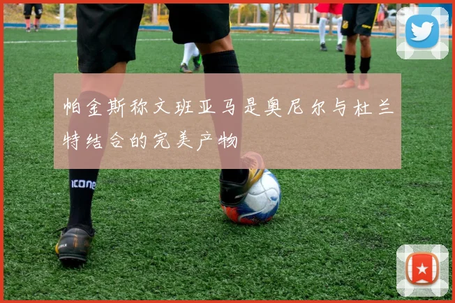 帕金斯称文班亚马是奥尼尔与杜兰特结合的完美产物