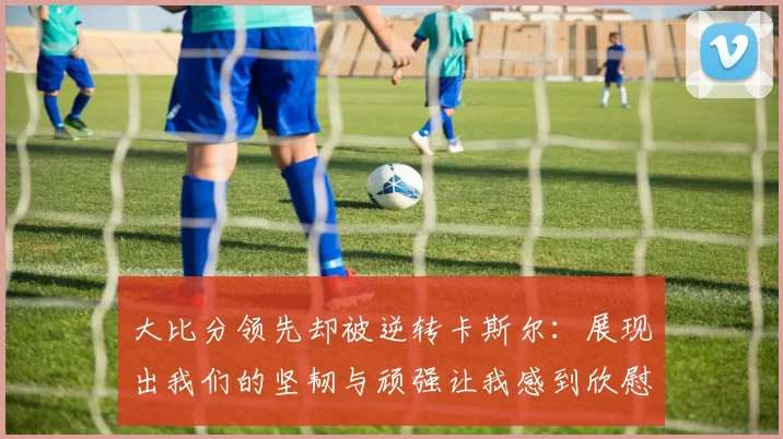 大比分领先却被逆转卡斯尔：展现出我们的坚韧与顽强让我感到欣慰