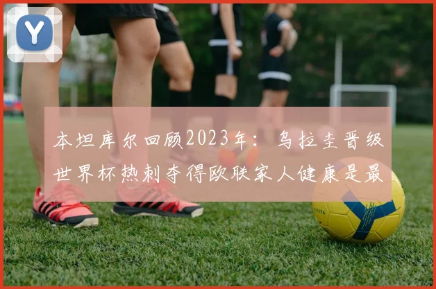 本坦库尔回顾2023年：乌拉圭晋级世界杯热刺夺得欧联家人健康是最大幸福