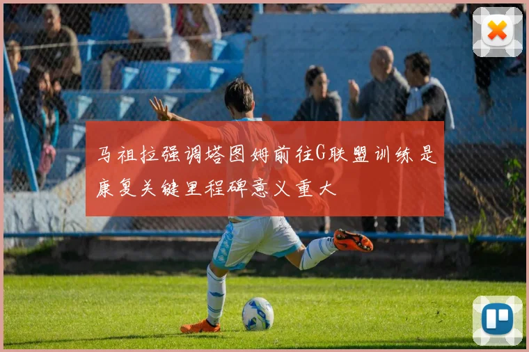 马祖拉强调塔图姆前往G联盟训练是康复关键里程碑意义重大