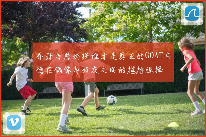 乔丹与詹姆斯谁才是真正的GOAT韦德在偶像与好友之间的尴尬选择
