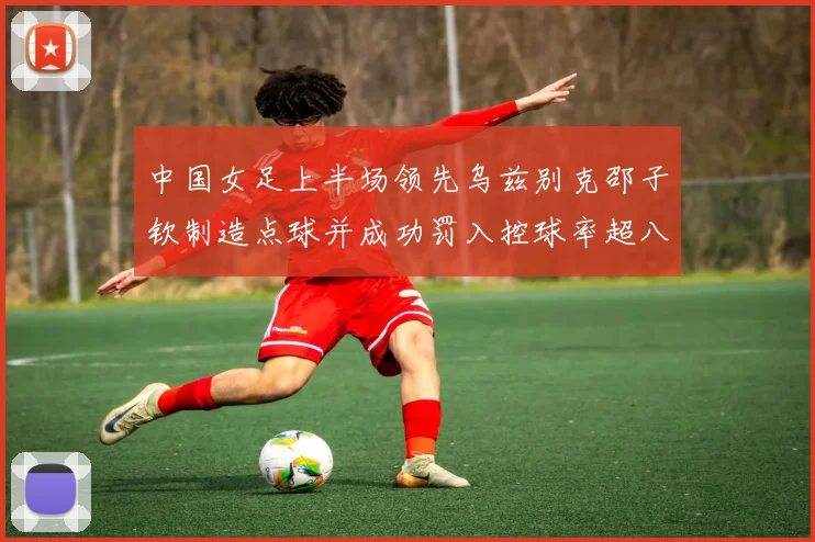 中国女足上半场领先乌兹别克邵子钦制造点球并成功罚入控球率超八成