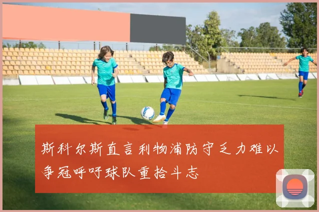 斯科尔斯直言利物浦防守乏力难以争冠呼吁球队重拾斗志