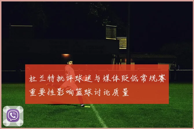 杜兰特批评球迷与媒体贬低常规赛重要性影响篮球讨论质量