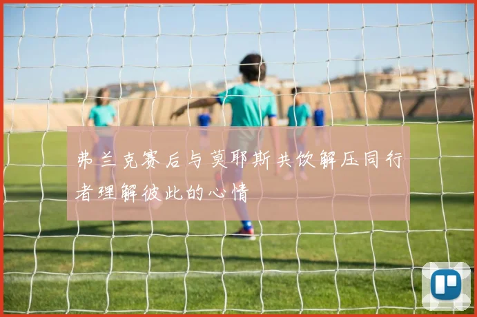 弗兰克赛后与莫耶斯共饮解压同行者理解彼此的心情