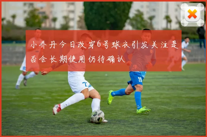 小乔丹今日改穿6号球衣引发关注是否会长期使用仍待确认