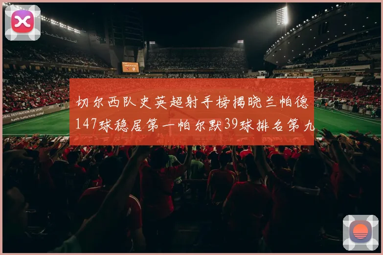 切尔西队史英超射手榜揭晓兰帕德147球稳居第一帕尔默39球排名第九