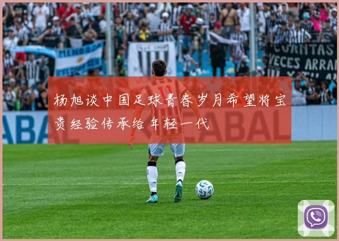 杨旭谈中国足球青春岁月希望将宝贵经验传承给年轻一代
